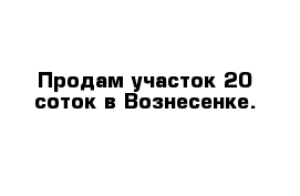 Продам участок 20 соток в Вознесенке.